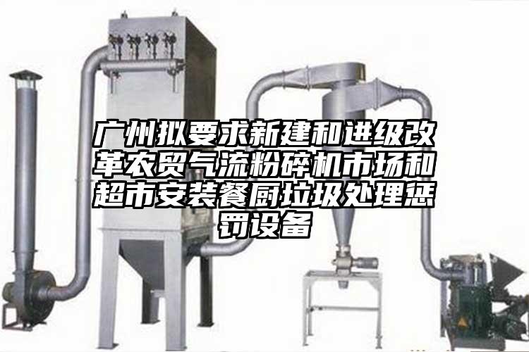 广州拟要求新建和进级改革农贸芭乐视频APP下载黄色污市场和超市安装餐厨垃圾处理惩罚设备